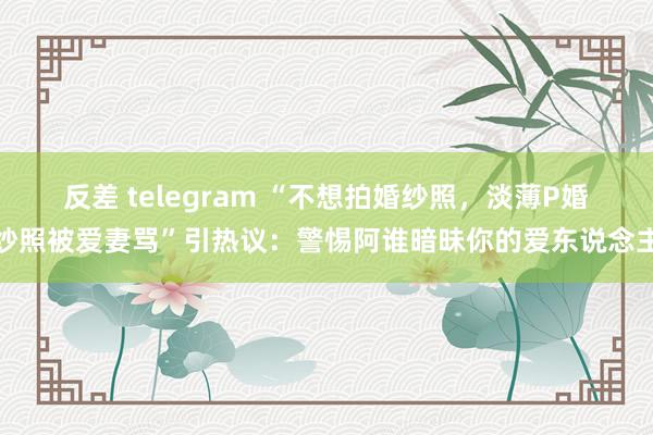 反差 telegram “不想拍婚纱照，淡薄P婚纱照被爱妻骂”引热议：警惕阿谁暗昧你的爱东说念主