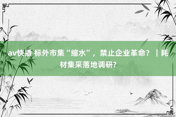 av快播 标外市集“缩水”，禁止企业革命？｜耗材集采落地调研?