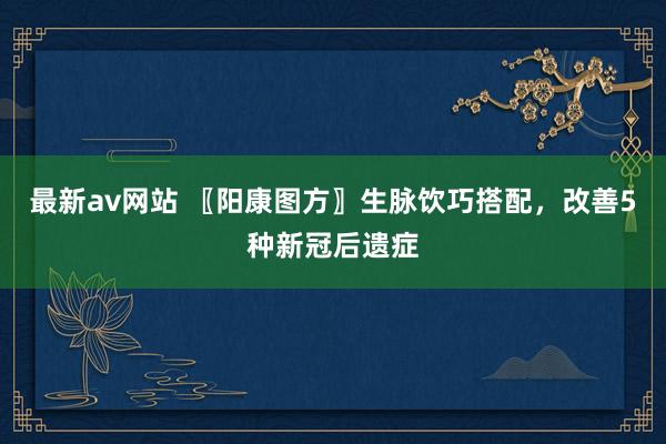 最新av网站 〖阳康图方〗生脉饮巧搭配，改善5种新冠后遗症