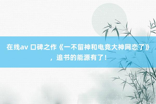 在线av 口碑之作《一不留神和电竞大神网恋了》，追书的能源有了！