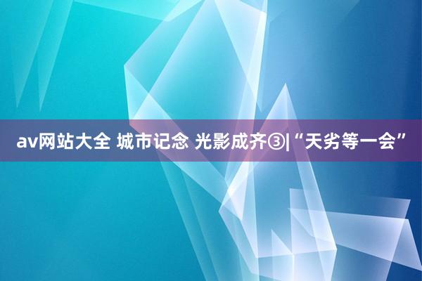 av网站大全 城市记念 光影成齐③|“天劣等一会”