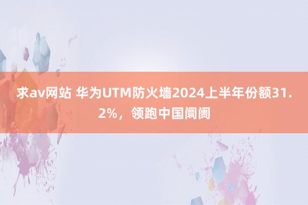 求av网站 华为UTM防火墙2024上半年份额31.2%，领跑中国阛阓