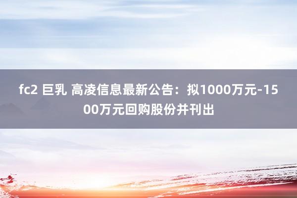 fc2 巨乳 高凌信息最新公告：拟1000万元-1500万元回购股份并刊出