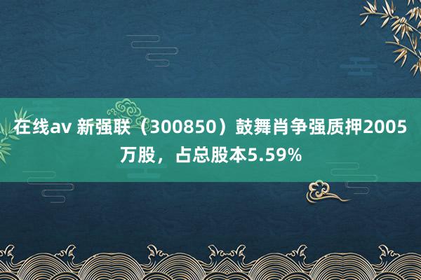 在线av 新强联（300850）鼓舞肖争强质押2005万股，占总股本5.59%