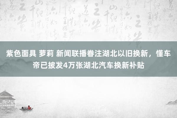 紫色面具 萝莉 新闻联播眷注湖北以旧换新，懂车帝已披发4万张湖北汽车换新补贴