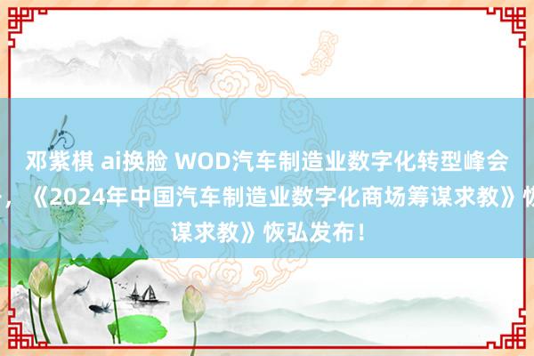 邓紫棋 ai换脸 WOD汽车制造业数字化转型峰会到手召开，《2024年中国汽车制造业数字化商场筹谋求教》恢弘发布！