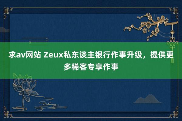 求av网站 Zeux私东谈主银行作事升级，提供更多稀客专享作事