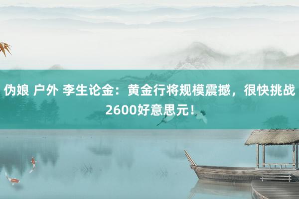 伪娘 户外 李生论金：黄金行将规模震撼，很快挑战2600好意思元！