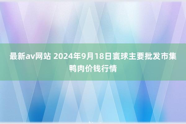 最新av网站 2024年9月18日寰球主要批发市集鸭肉价钱行情