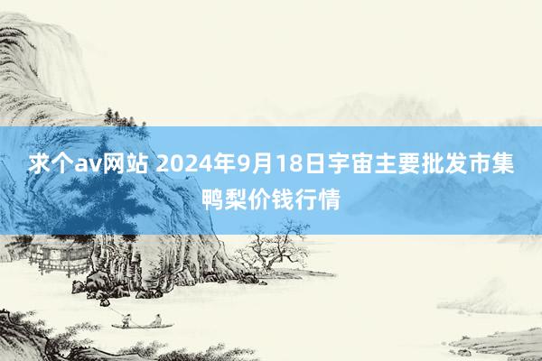 求个av网站 2024年9月18日宇宙主要批发市集鸭梨价钱行情