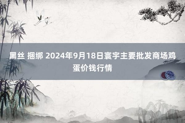 黑丝 捆绑 2024年9月18日寰宇主要批发商场鸡蛋价钱行情