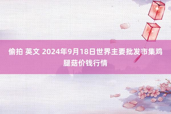 偷拍 英文 2024年9月18日世界主要批发市集鸡腿菇价钱行情