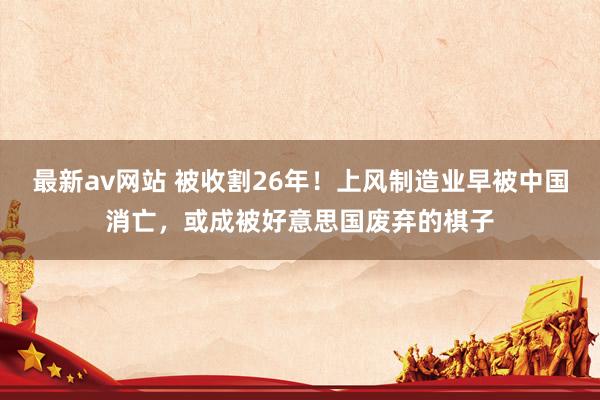 最新av网站 被收割26年！上风制造业早被中国消亡，或成被好意思国废弃的棋子