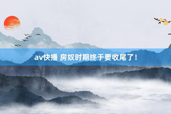 av快播 房奴时期终于要收尾了！