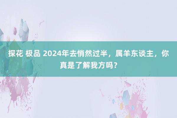 探花 极品 2024年去悄然过半，属羊东谈主，你真是了解我方吗？