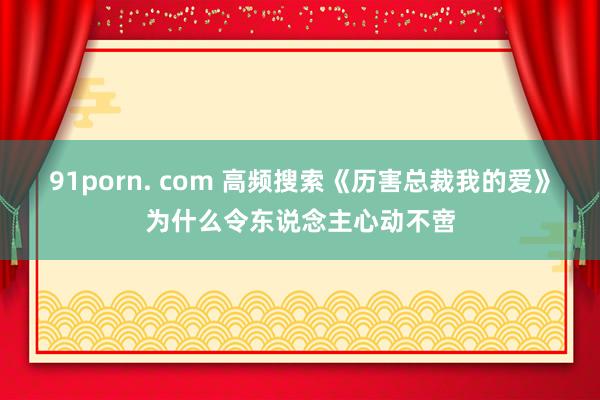 91porn. com 高频搜索《历害总裁我的爱》为什么令东说念主心动不啻