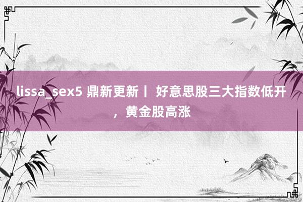 lissa_sex5 鼎新更新丨 好意思股三大指数低开，黄金股高涨