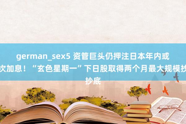 german_sex5 资管巨头仍押注日本年内或再次加息！“玄色星期一”下日股取得两个月最大规模抄底