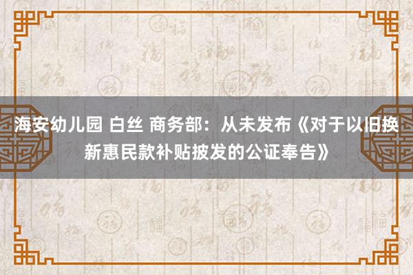 海安幼儿园 白丝 商务部：从未发布《对于以旧换新惠民款补贴披发的公证奉告》