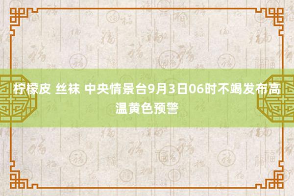 柠檬皮 丝袜 中央情景台9月3日06时不竭发布高温黄色预警