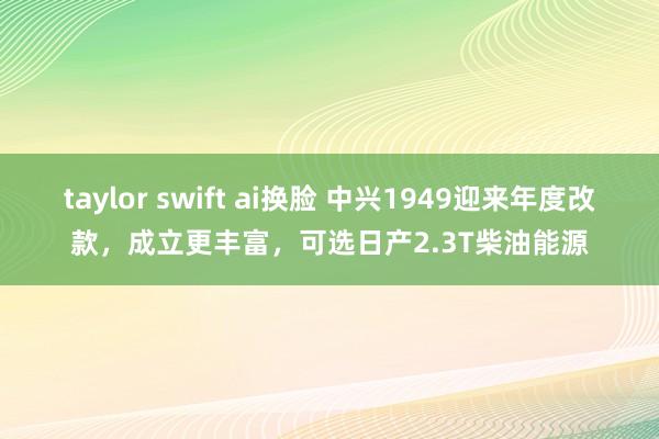 taylor swift ai换脸 中兴1949迎来年度改款，成立更丰富，可选日产2.3T柴油能源