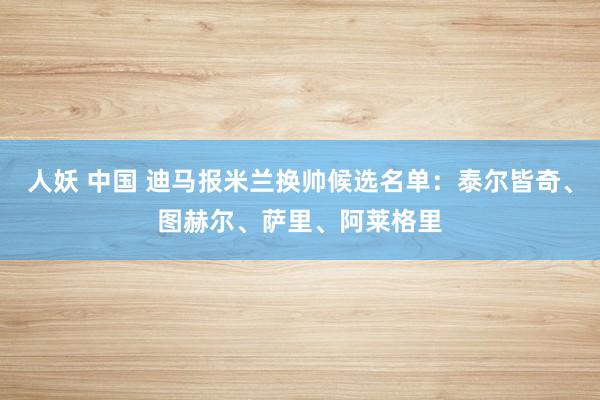 人妖 中国 迪马报米兰换帅候选名单：泰尔皆奇、图赫尔、萨里、阿莱格里