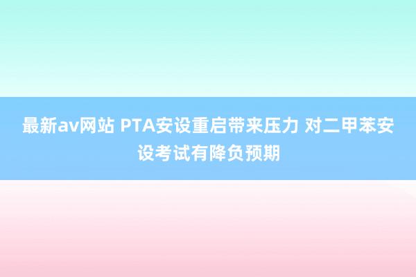 最新av网站 PTA安设重启带来压力 对二甲苯安设考试有降负预期