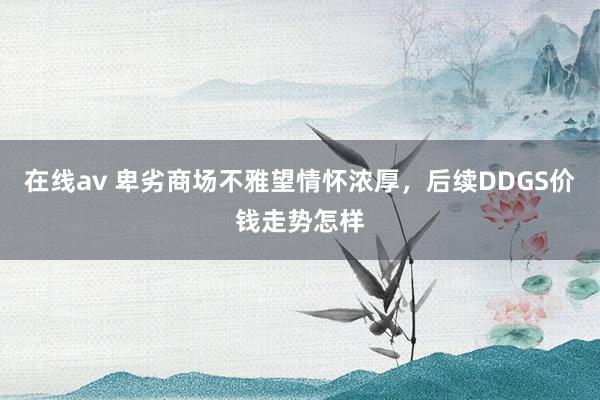 在线av 卑劣商场不雅望情怀浓厚，后续DDGS价钱走势怎样