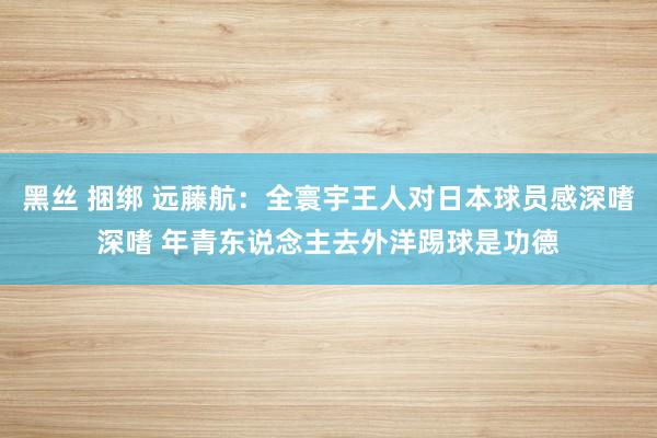 黑丝 捆绑 远藤航：全寰宇王人对日本球员感深嗜深嗜 年青东说念主去外洋踢球是功德