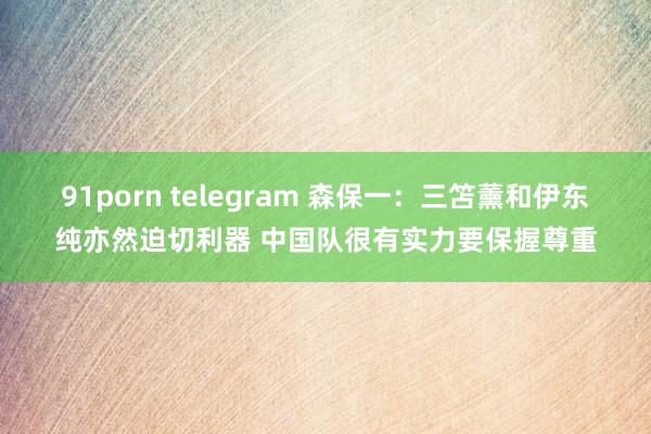 91porn telegram 森保一：三笘薰和伊东纯亦然迫切利器 中国队很有实力要保握尊重