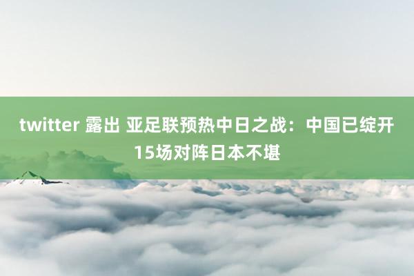 twitter 露出 亚足联预热中日之战：中国已绽开15场对阵日本不堪