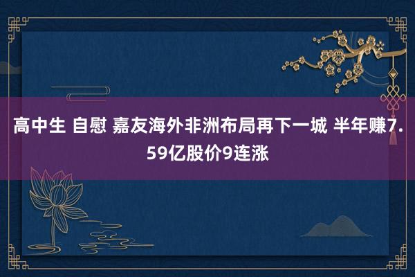 高中生 自慰 嘉友海外非洲布局再下一城 半年赚7.59亿股价9连涨