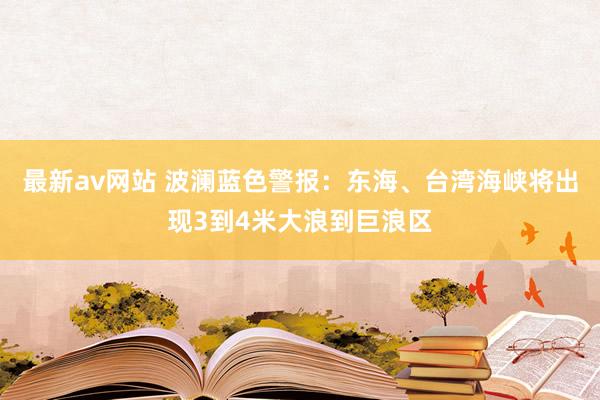 最新av网站 波澜蓝色警报：东海、台湾海峡将出现3到4米大浪到巨浪区