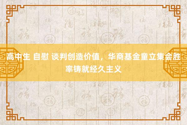 高中生 自慰 谈判创造价值，华商基金童立集会胜率铸就经久主义