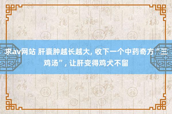 求av网站 肝囊肿越长越大, 收下一个中药奇方“三鸡汤”, 让肝变得鸡犬不留