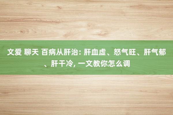 文爱 聊天 百病从肝治: 肝血虚、怒气旺、肝气郁、肝干冷, 一文教你怎么调