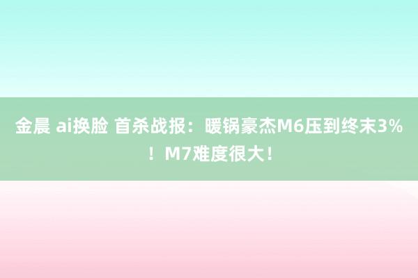 金晨 ai换脸 首杀战报：暖锅豪杰M6压到终末3%！M7难度很大！