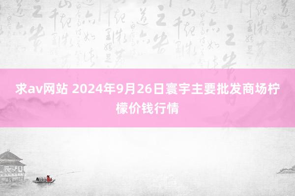 求av网站 2024年9月26日寰宇主要批发商场柠檬价钱行情