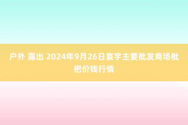 户外 露出 2024年9月26日寰宇主要批发商场枇杷价钱行情