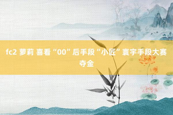 fc2 萝莉 喜看“00”后手段“小匠”寰宇手段大赛夺金