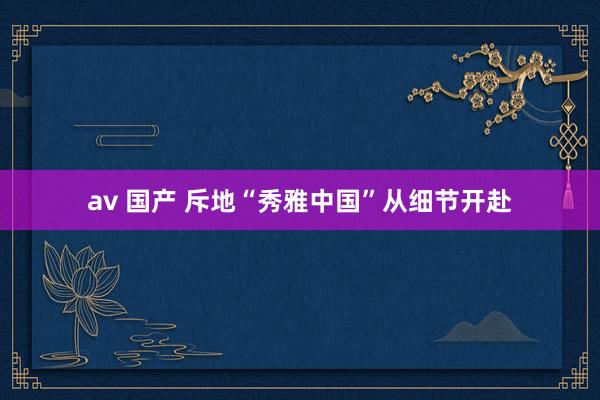 av 国产 斥地“秀雅中国”从细节开赴