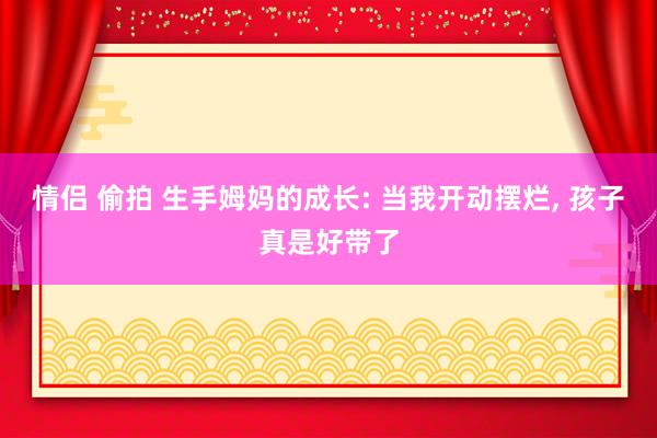 情侣 偷拍 生手姆妈的成长: 当我开动摆烂, 孩子真是好带了