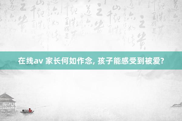 在线av 家长何如作念, 孩子能感受到被爱?