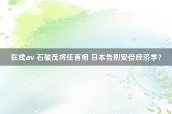 在线av 石破茂将任首相 日本告别安倍经济学？