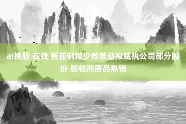 ai换脸 在线 新亚制程少数鼓动拟减执公司部分股份 胶粘剂居品热销