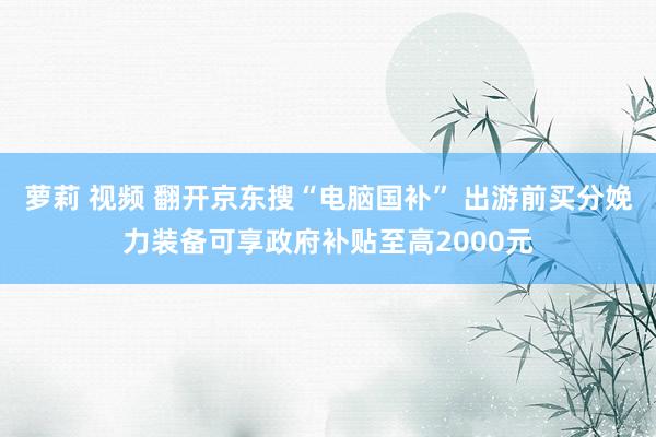 萝莉 视频 翻开京东搜“电脑国补” 出游前买分娩力装备可享政府补贴至高2000元