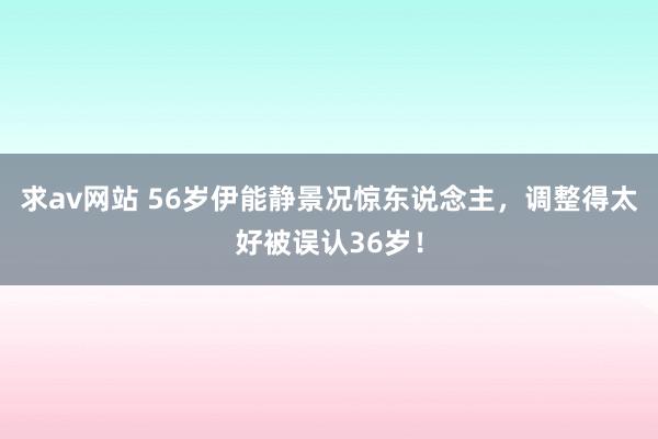 求av网站 56岁伊能静景况惊东说念主，调整得太好被误认36岁！