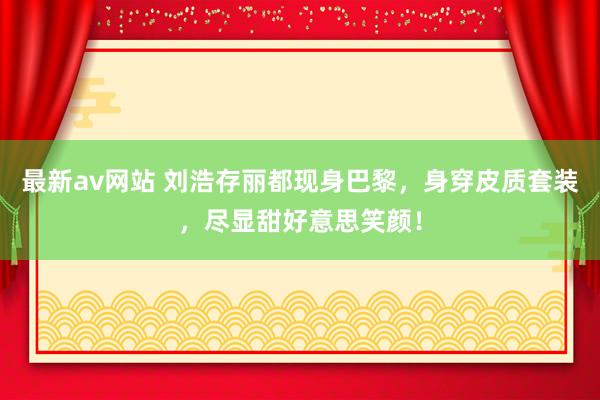 最新av网站 刘浩存丽都现身巴黎，身穿皮质套装，尽显甜好意思笑颜！