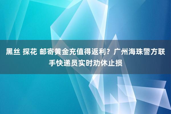 黑丝 探花 邮寄黄金充值得返利？广州海珠警方联手快递员实时劝休止损