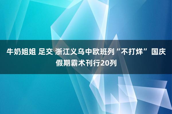 牛奶姐姐 足交 浙江义乌中欧班列“不打烊” 国庆假期霸术刊行20列